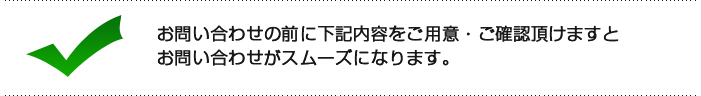 お問い合わせ前に、下記内容をご用意・ご確認いただけますと、お問い合わせがスムーズになります。