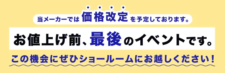 当メーカーは価格改定を予定しております。お値上げ前、最後のイベントです。この機会にぜひショールームへお越しください！