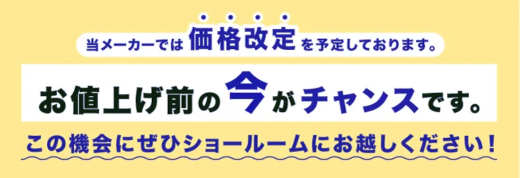 当メーカーでは価格改定を予定しております。お値上げ前の今がチャンスです。この機会にぜひショールームにお越しください！