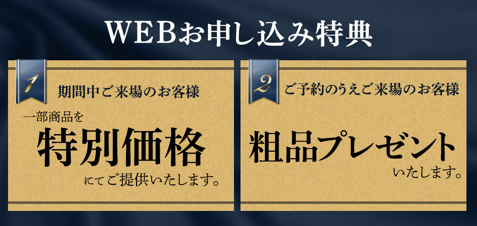 WEB申し込み特典その1 期間中ご来場のお客様に一部商品を特別価格にてご提供いたします。その2 ご予約のうえご来場のお客様に粗品プレゼントいたします。