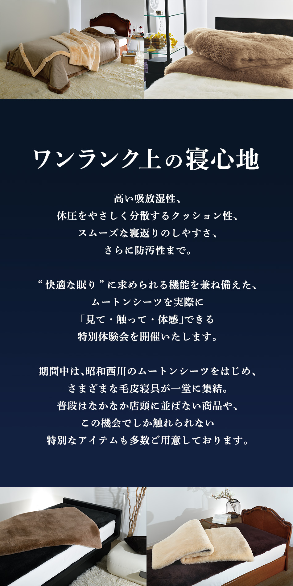 高い吸放湿性、体圧をやさしく分散するクッション性、スムーズな寝返りのしやすさ、さらに防汚性まで。“快適な眠り”に求められる機能を兼ね備えた、ムートンシーツを実際に「見て・触って・体感」できる特別体験会を開催いたします。期間中は、昭和西川 のムートンシーツをはじめ、さまざまな毛皮寝具が一堂に集結。普段はなかなか店頭に並ばない商品や、この機会でしか触れられない特別なアイテムも多数ご用意しております。