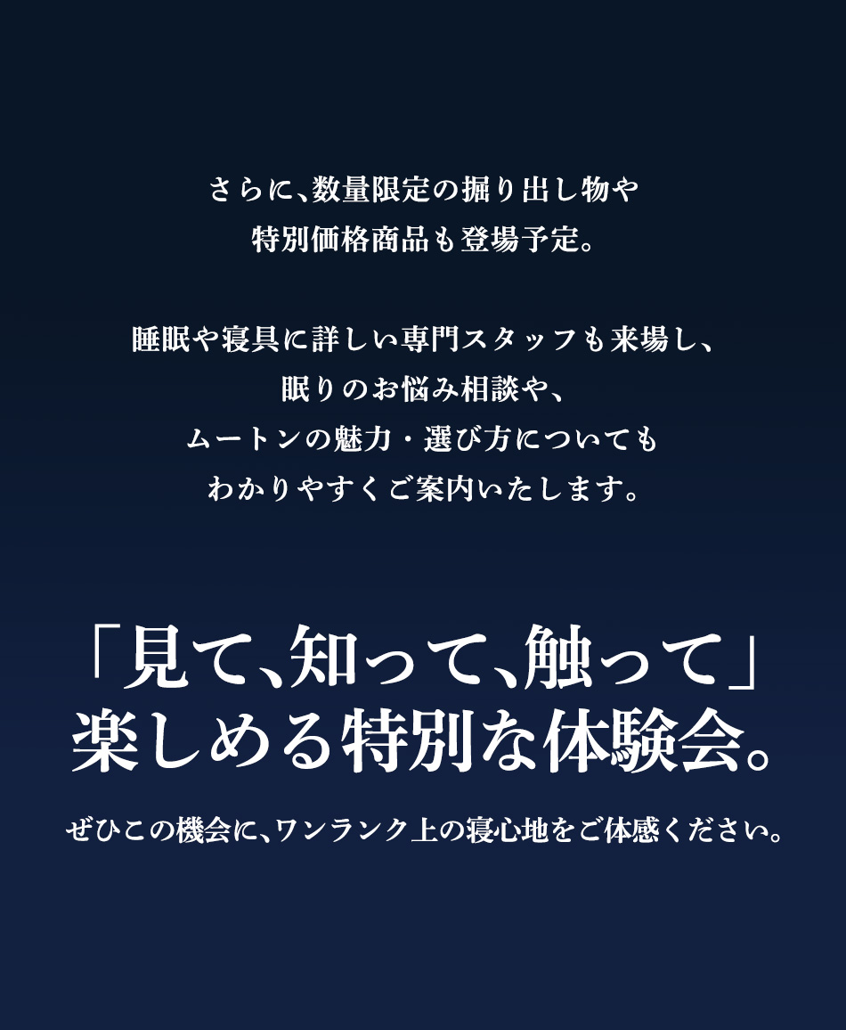 さらに、数量限定の掘り出し物や特別価格商品も登場予定。当日は睡眠や寝具に詳しい専門スタッフも来場し、眠りのお悩み相談や、ムートンの魅力・選び方についてもわかりやすくご案内いたします。「見て、知って、触って」楽しめる特別な体験会。ぜひこの機会に、ワンランク上の寝心地をご体感ください。