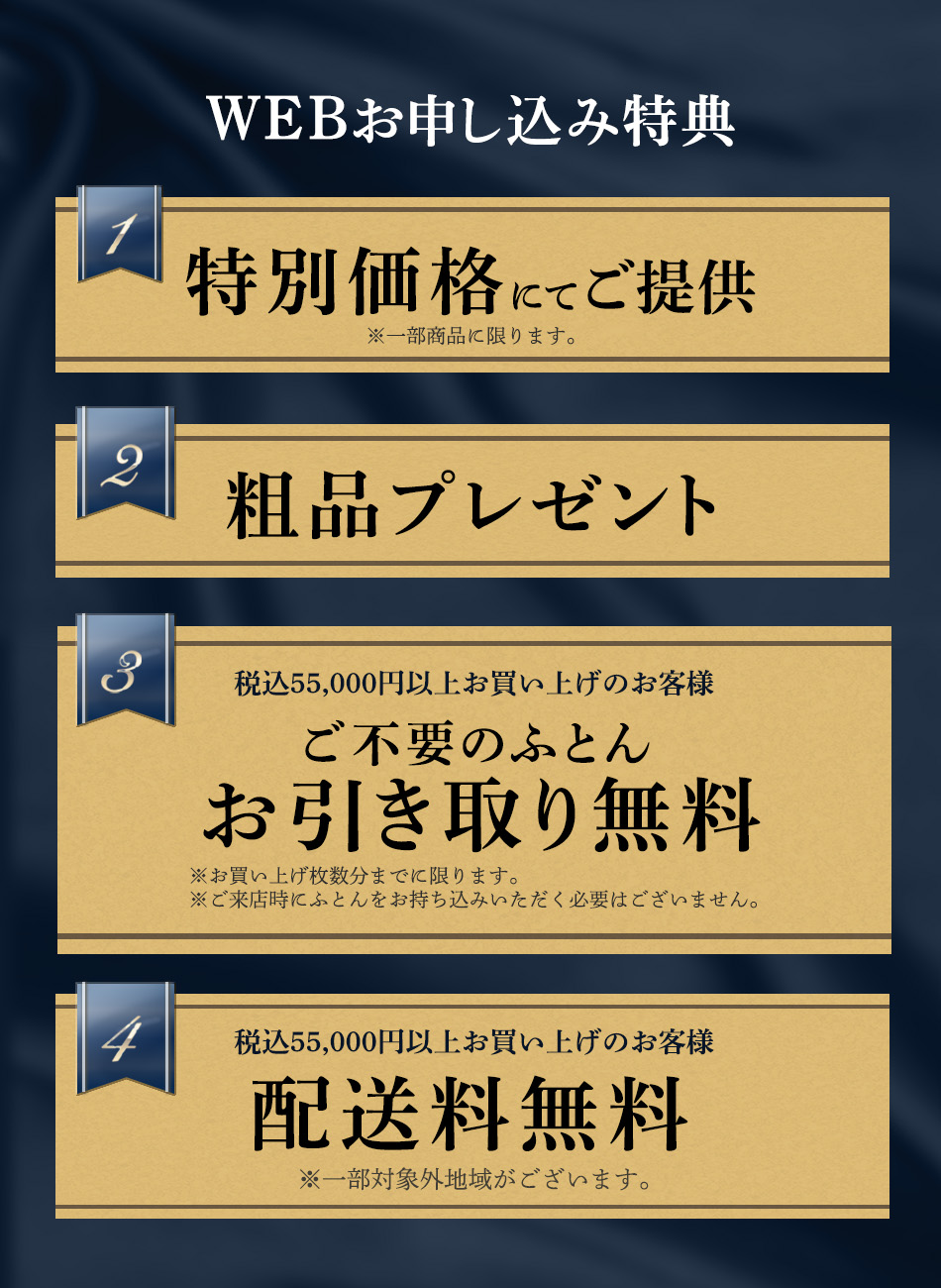 WEB申し込み特典1 一部商品を特別価格にてご提供いたします。特典2 粗品プレゼントいたします。特典3 期間中、税込55,000円以上お買い上げのお客様は、ご不要のふとんをお買い上げ枚数分まで無料引き取りいたします。ご来店時にふとんをお持ち込みいただく必要はございません。特典4：期間中、税込55,000円以上お買い上げのお客様は配送料を無料にて承ります。一部対象外地域がございます。
