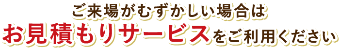 ご来場がむずかしい場合はお見積もりサービスをご利用ください